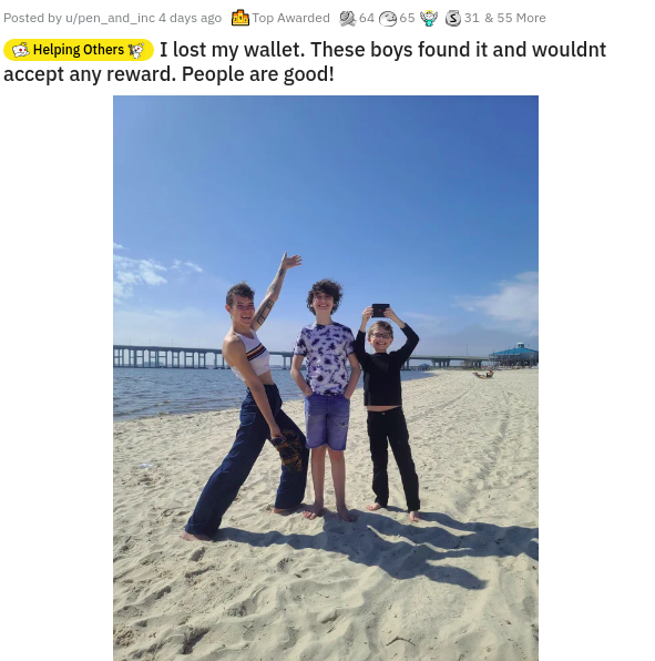 vacation - Posted by upen_and_inc 4 days ago Top Awarded 64 65 331 & 55 More Helping Others 13 I lost my wallet. These boys found it and wouldnt accept any reward. People are good!