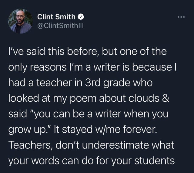 boy gave a girl 13 - Clint Smith I've said this before, but one of the only reasons I'm a writer is because | had a teacher in 3rd grade who looked at my poem about clouds & said you can be a writer when you grow up. It stayed wme forever. Teachers, don't