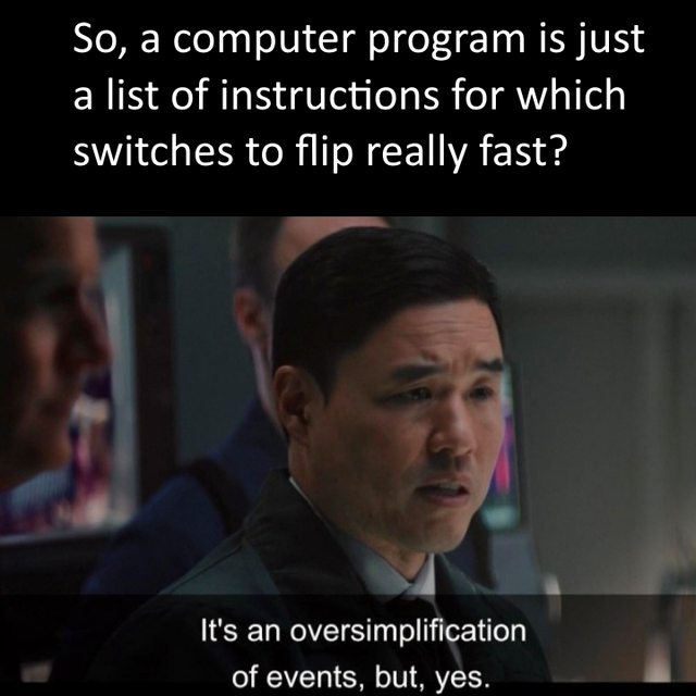 it's an oversimplification of events but yes - So, a computer program is just a list of instructions for which switches to flip really fast? It's an oversimplification of events, but, yes.