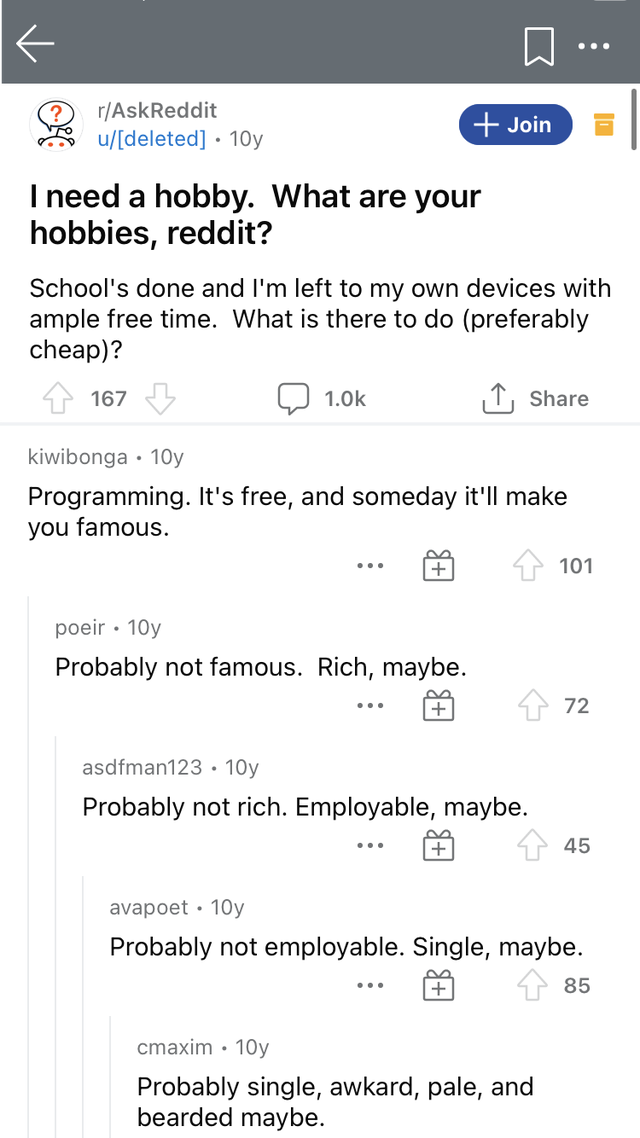 Screenshot - rAskReddit udeleted 10y Join I need a hobby. What are your hobbies, reddit? School's done and I'm left to my own devices with ample free time. What is there to do preferably cheap? 167 ,T, 1.Ok kiwibonga 10y Programming. It's free, and someda