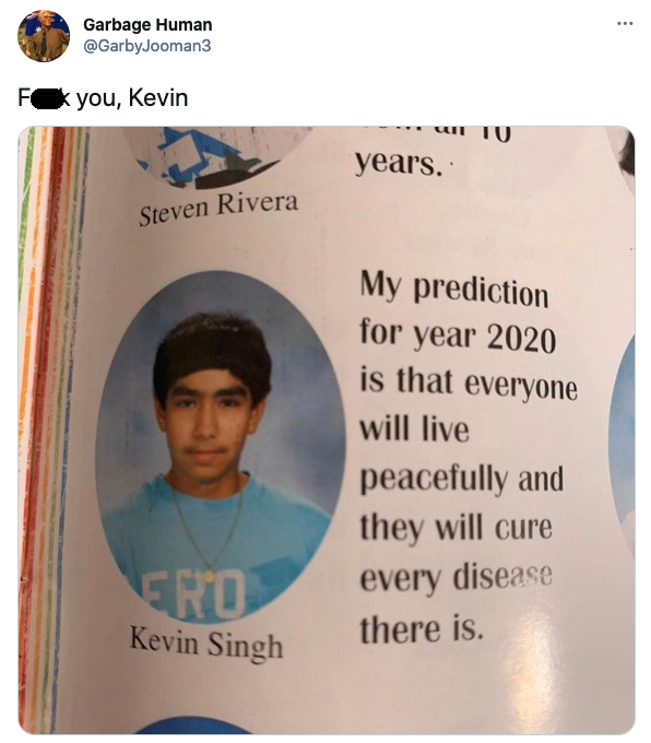 kevin singh 2020 prediction - Garbage Human Fyou, Kevin years. Steven Rivera My prediction for year 2020 is that everyone will live peacefully and they will cure every disease there is Ero Kevin Singh