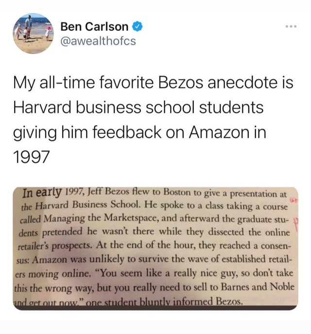 document - Ben Carlson My alltime favorite Bezos anecdote is Harvard business school students giving him feedback on Amazon in 1997 Ut In early 1997, Jeff Bezos flew to Boston to give a presentation at the Harvard Business School. He spoke to a class taki