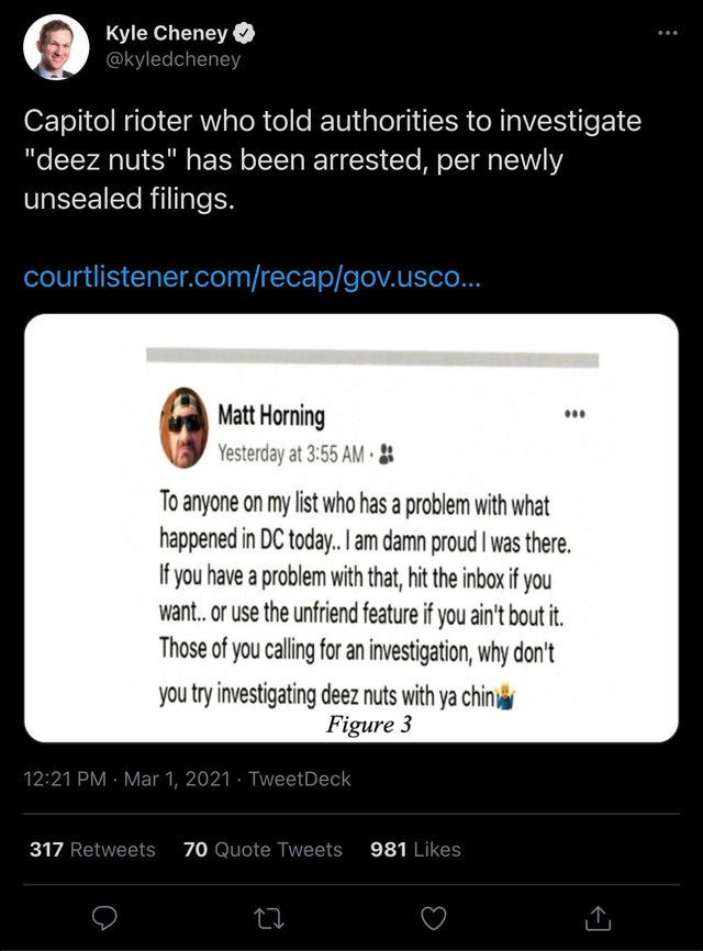 software - Kyle Cheney Capitol rioter who told authorities to investigate deez nuts has been arrested, per newly unsealed filings. courtlistener.comrecapgov.usco... .00 Matt Horning Yesterday at To anyone on my list who has a problem with what happened in