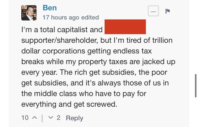 paper - | Ben 17 hours ago edited I'm a total capitalist and supporterholder, but I'm tired of trillion dollar corporations getting endless tax breaks while my property taxes are jacked up every year. The rich get subsidies, the poor get subsidies, and it