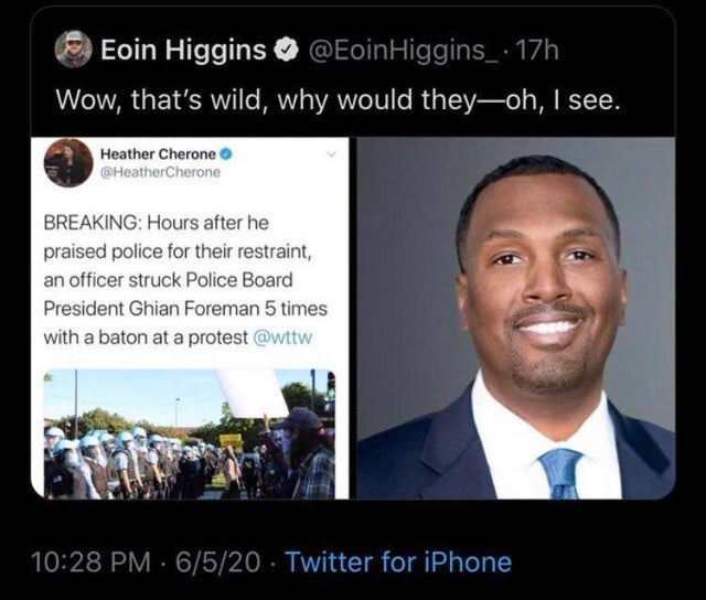 presentation - Eoin Higgins . 17h Wow, that's wild, why would theyoh, I see. Heather Cherone Breaking Hours after he praised police for their restraint, an officer struck Police Board President Ghian Foreman 5 times with a baton at a protest 6520 Twitter 