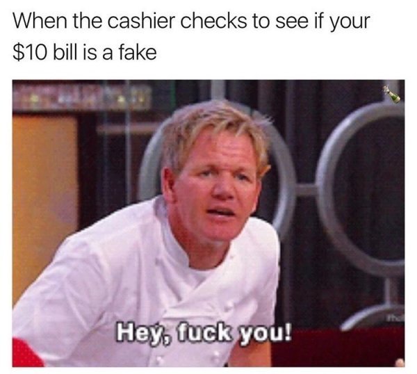 memes - cashier memes - When the cashier checks to see if your $10 bill is a fake Hey, fuck you!
