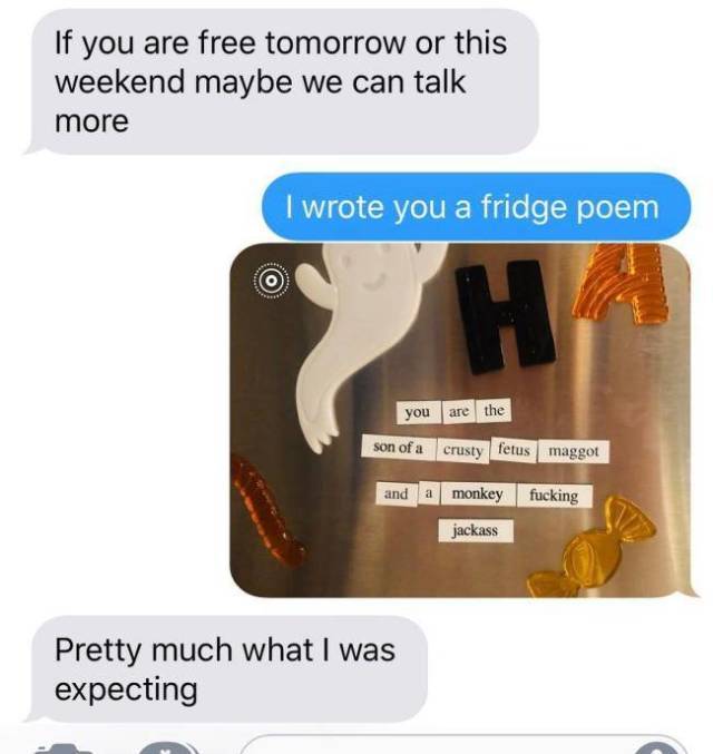 Text messaging - If you are free tomorrow or this weekend maybe we can talk more I wrote you a fridge poem you are the son of a crusty fetus maggot and a monkey fucking jackass Pretty much what I was expecting