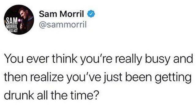 not eating all day so you can get drunk off two beers - Sam Morril You ever think you're really busy and then realize you've just been getting drunk all the time?