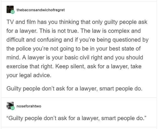 document - thebaconsandwichofregret Tv and film has you thinking that only guilty people ask for a lawyer. This is not true. The law is complex and difficult and confusing and if you're being questioned by the police you're not going to be in your best st