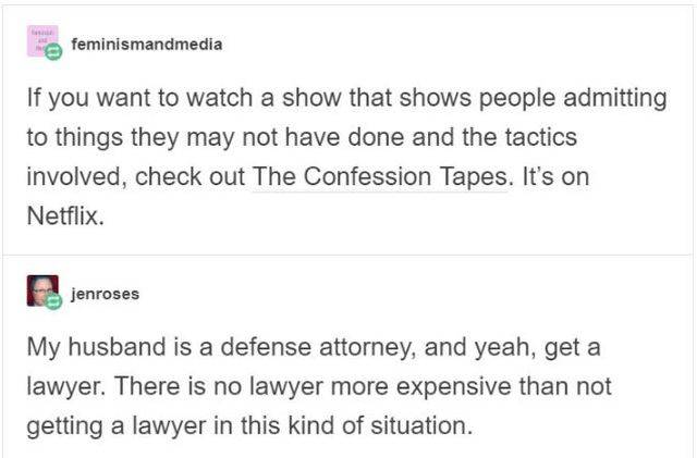 feminismandmedia If you want to watch a show that shows people admitting to things they may not have done and the tactics involved, check out the Confession Tapes. It's on Netflix. jenroses My husband is a defense attorney, and yeah, get a lawyer. There i