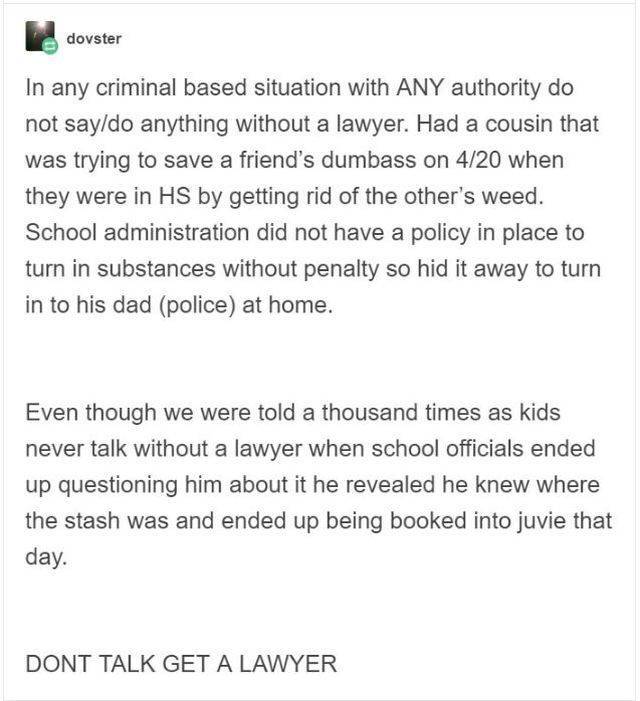 document - dovster In any criminal based situation with Any authority do not saydo anything without a lawyer. Had a cousin that was trying to save a friend's dumbass on 420 when they were in Hs by getting rid of the other's weed. School administration did