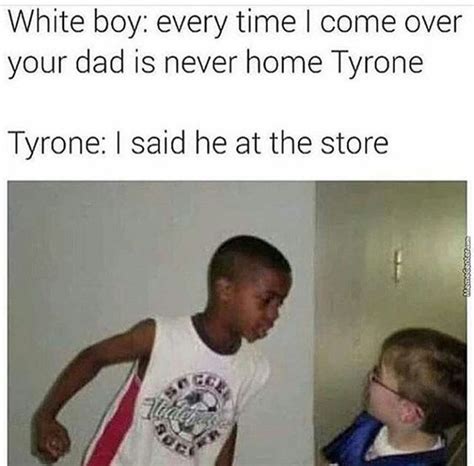 said he at the store - White boy every time I come over your dad is never home Tyrone Tyrone I said he at the store