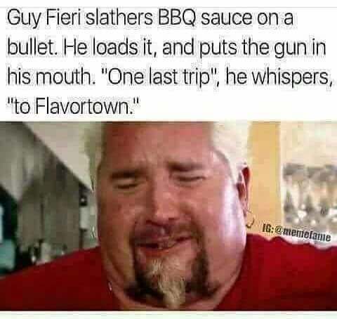 dank memes guy fieri - Guy Fieri slathers Bbq sauce on a bullet. He loads it, and puts the gun in his mouth. "One last trip", he whispers, "to Flavortown." Ig2 mentefame