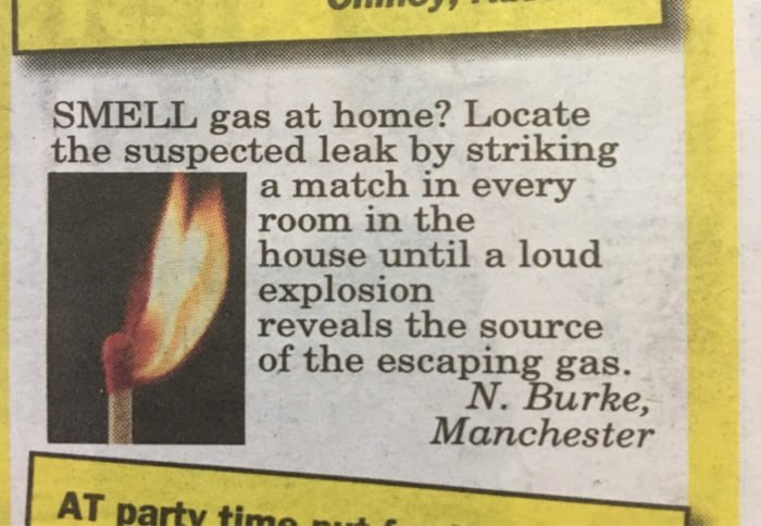 shitty life tips - Smell gas at home? Locate the suspected leak by striking a match in every room in the house until a loud explosion reveals the source of the escaping gas. N. Burke, Manchester At party timo