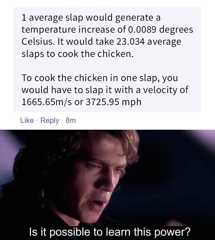 cooking chicken with slap meme - 1 average slap would generate a temperature increase of 0.0089 degrees Celsius. It would take 23.034 average slaps to cook the chicken. To cook the chicken in one slap, you would have to slap it with a velocity of 1665.65m