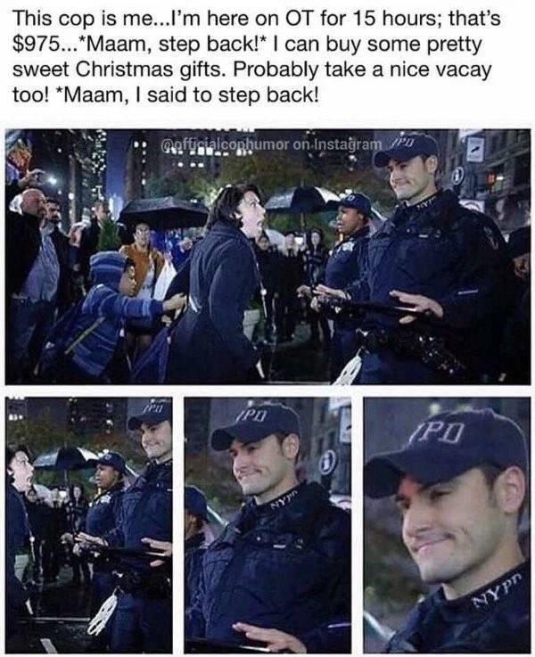 law enforcement memes - This cop is me...I'm here on Ot for 15 hours; that's $975... Maam, step back! I can buy some pretty sweet Christmas gifts. Probably take a nice vacay too! Maam, I said to step back! mafticialconhumor on Instagram pro