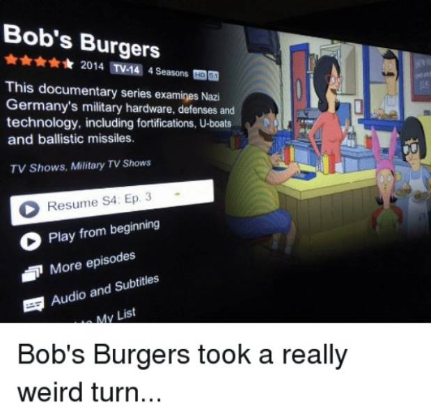 bob's burgers - Bob's Burgers 2014 TV44 4Seasons Om This documentary series examines Nazi Germany's military hardware, defenses and technology, including fortifications, Uboats and ballistic missiles. Tv Shows, Military Tv Shows Resume S4 Ep 3 Play from b