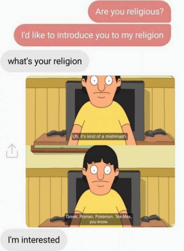 bobs burgers memes - Are you religious? I'd to introduce you to my religion what's your religion Uh, it's kind of a mishmash. Greek, Roman, Pokmon, TexMex. you know I'm interested
