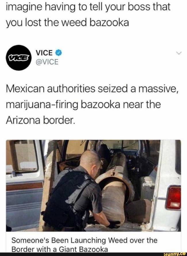 420 Memes - weed the cannon - imagine having to tell your boss that you lost the weed bazooka Vice Mexican authorities seized a massive, marijuanafiring bazooka near the Arizona border. Someone's Been Launching Weed over the Border with a Giant Bazooka if