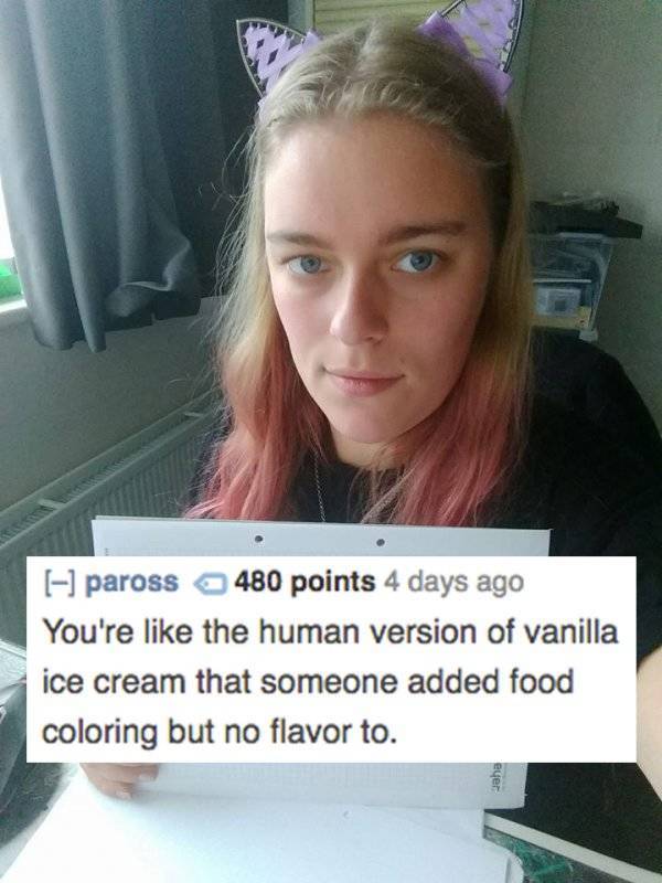 roast to burn people - paross 480 points 4 days ago You're the human version of vanilla ice cream that someone added food coloring but no flavor to. gaha