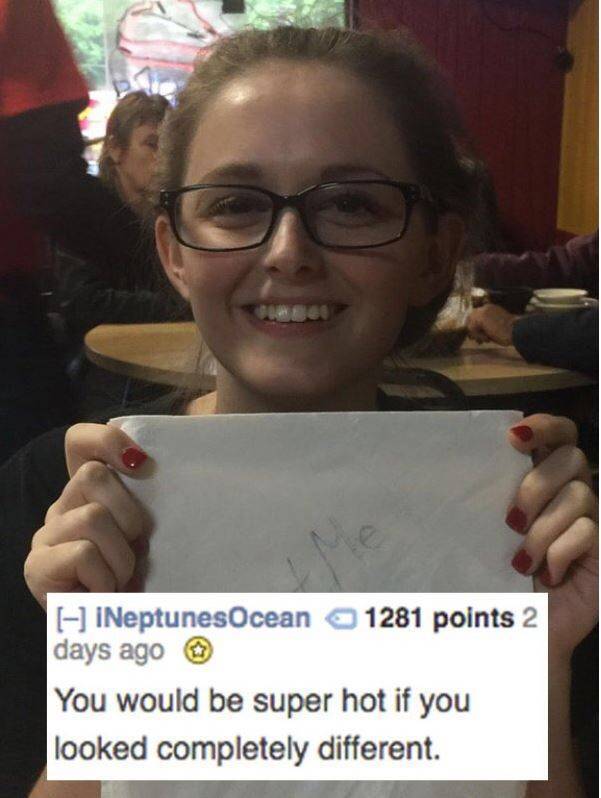 glasses - INeptunesOcean 1281 points 2 days ago You would be super hot if you looked completely different.