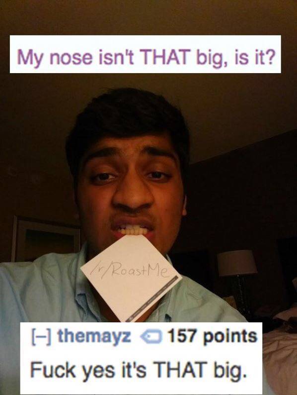 savage roasts - My nose isn't That big, is it? Roast Me themayz 157 points Fuck yes it's That big.