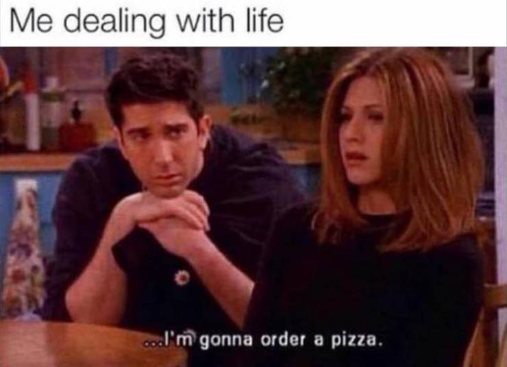 rachel and ross - Me dealing with life ...I'm gonna order a pizza.
