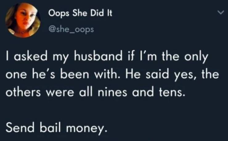 savage comebacks - Oops She Did It I asked my husband if I'm the only one he's been with. He said yes, the others were all nines and tens. Send bail money.