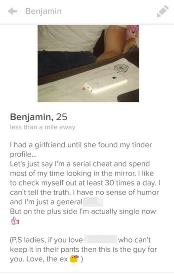 website - Benjamin Benjamin, 25 less than a mile away Thad a girlfriend until she found my tinder profile... Let's just say I'm a serial cheat and spend most of my time looking in the mirror. I to check myself out at least 30 times a day. I can't tell the