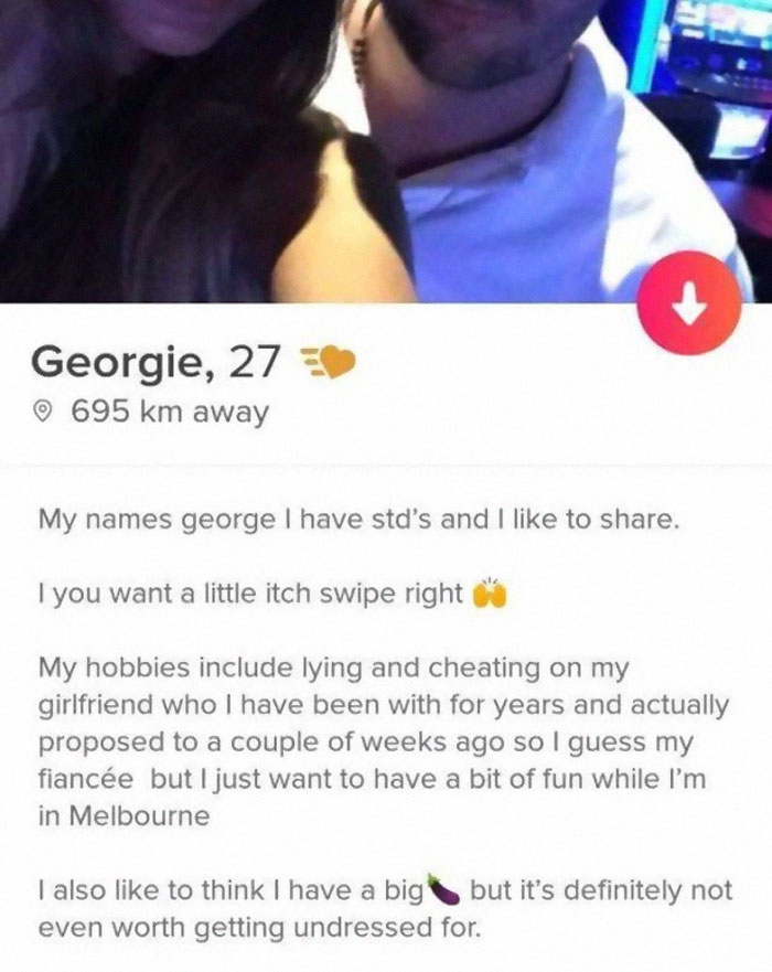 smile - Georgie, 27 695 km away My names george I have std's and I to . I you want a little itch swipe right My hobbies include lying and cheating on my girlfriend who I have been with for years and actually proposed to a couple of weeks ago so I guess my