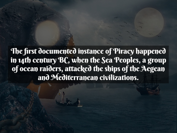 Pirate Facts - atmosphere - The first documented instance of Piracy happened in 14th century Bc, when the Sea Peoples, a group of ocean raiders, attacked the ships of the Aegean and Mediterranean civilizations.