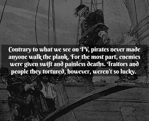 Pirate Facts - Contrary to what we see on Tv, pirates never made anyone walk the plank. For the most part, enemies were given swift and painless deaths. Traitors and people they tortured, however, weren't so lucky.