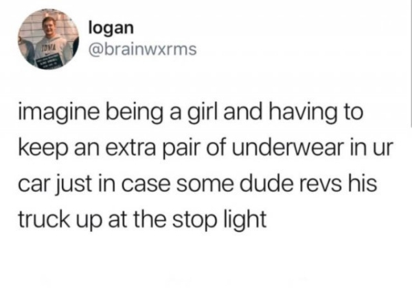 document - logan imagine being a girl and having to keep an extra pair of underwear in ur car just in case some dude revs his truck up at the stop light