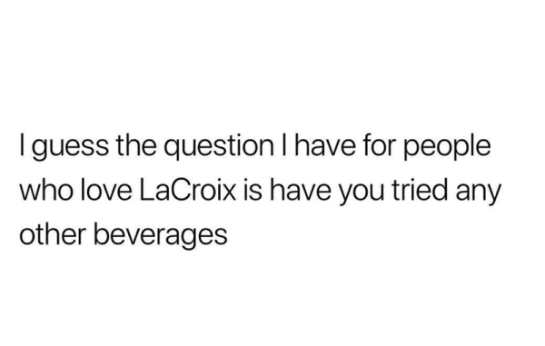 my feelings hurt but lol gang gang - I guess the question I have for people who love LaCroix is have you tried any other beverages