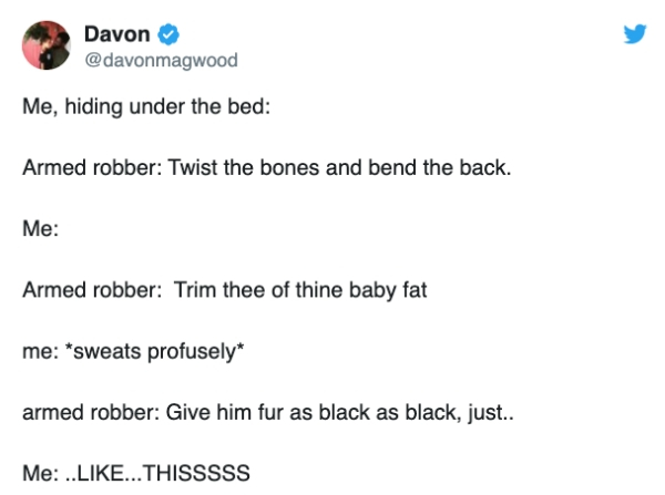 document - Davon Me, hiding under the bed Armed robber Twist the bones and bend the back. Me Armed robber Trim thee of thine baby fat me sweats profusely armed robber Give him fur as black as black, just.. Me .....Thisssss