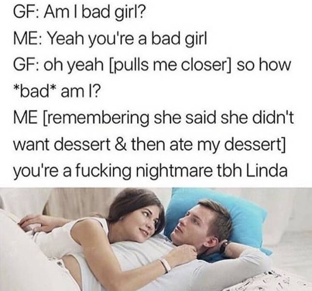 am ia bad girl meme - Gf Am I bad girl? Me Yeah you're a bad girl Gf oh yeah pulls me closer so how bad am I? Me remembering she said she didn't want dessert & then ate my dessert you're a fucking nightmare tbh Linda