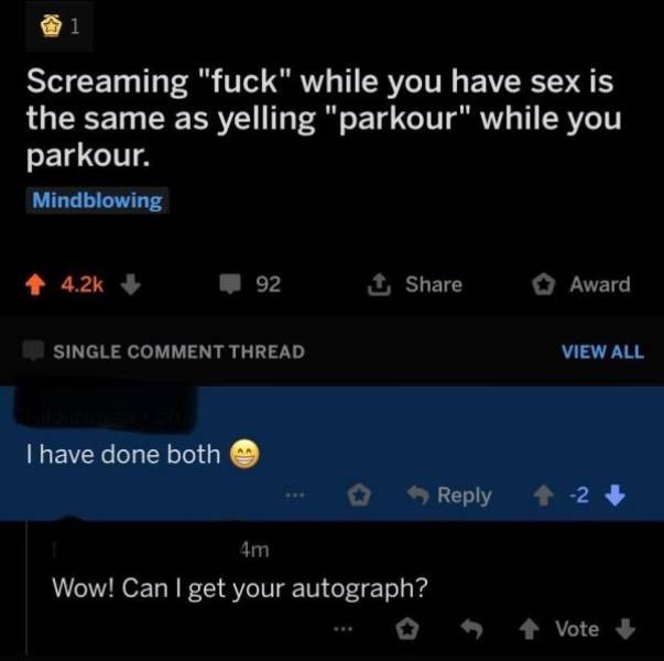atmosphere - Screaming "fuck" while you have sex is the same as yelling "parkour" while you parkour. Mindblowing 4.2% 92 Award Single Comment Thread View All Thave done both 2 4m Wow! Can I get your autograph? Vote