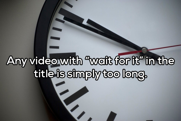 clock - Any video with wait for it" in the title is simply too long