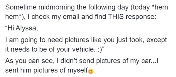 Sometime midmorning the ing day today them hem, I check my email and find This response "Hi Alyssa, I am going to need pictures you just took, except it needs to be of your vehicle. " As you can see, I didn't send pictures of my car...I sent him pictures…
