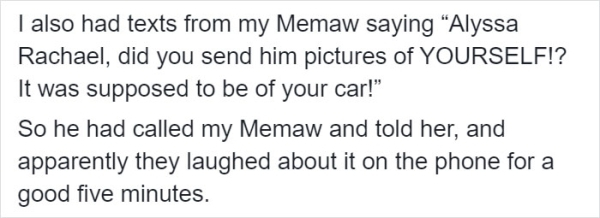 DeadDreams - I also had texts from my Memaw saying Alyssa Rachael, did you send him pictures of Yourself!? It was supposed to be of your car!" So he had called my Memaw and told her, and apparently they laughed about it on the phone for a good five minute