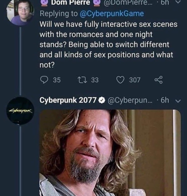 big lebowski meme - Bom Pierre aDompierre.... 6h v Will we have fully interactive sex scenes with the romances and one night stands? Being able to switch different and all kinds of sex positions and what not? 35 12 33 307 Cyberpunk 2077 ... 6hy Storpank