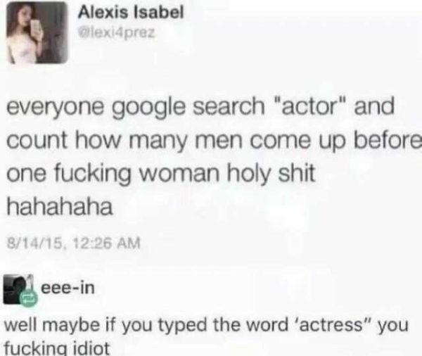 stupidest feminist tweets - Alexis Isabel alexi4prez everyone google search "actor" and count how many men come up before one fucking woman holy shit hahahaha 81415, eeein well maybe if you typed the word 'actress" you fuckinq idiot