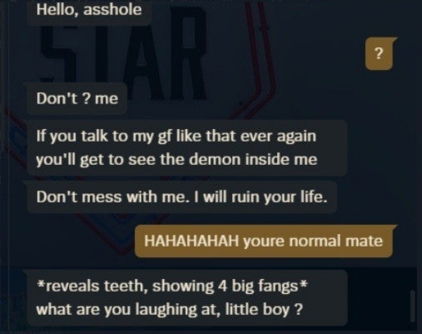 software - Hello, asshole Don't? me If you talk to my gf that ever again you'll get to see the demon inside me Don't mess with me. I will ruin your life. Hahahahah youre normal mate reveals teeth, showing 4 big fangs what are you laughing at, little boy ?