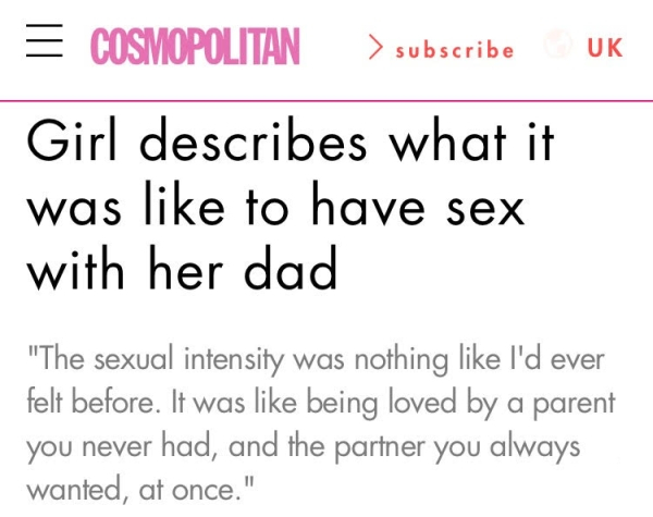 angle - Uk Cosmopolitan > subscribe Girl describes what it was to have sex with her dad "The sexual intensity was nothing I'd ever felt before. It was being loved by a parent you never had, and the partner you always wanted, at once."