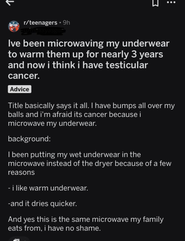 screenshot - rteenagers 9h Ive been microwaving my underwear to warm them up for nearly 3 years and now i think i have testicular cancer. Advice Title basically says it all. I have bumps all over my balls and i'm afraid its cancer because i microwave my u