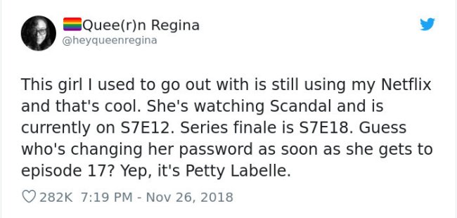 gay twitter posts - Queern Regina This girl I used to go out with is still using my Netflix and that's cool. She's watching Scandal and is currently on S7E12. Series finale is S7E18. Guess who's changing her password as soon as she gets to episode 17? Yep