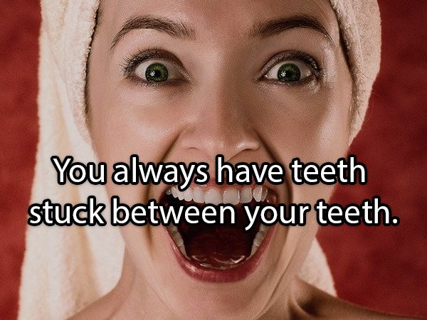 You always have teeth stuck between your teeth.