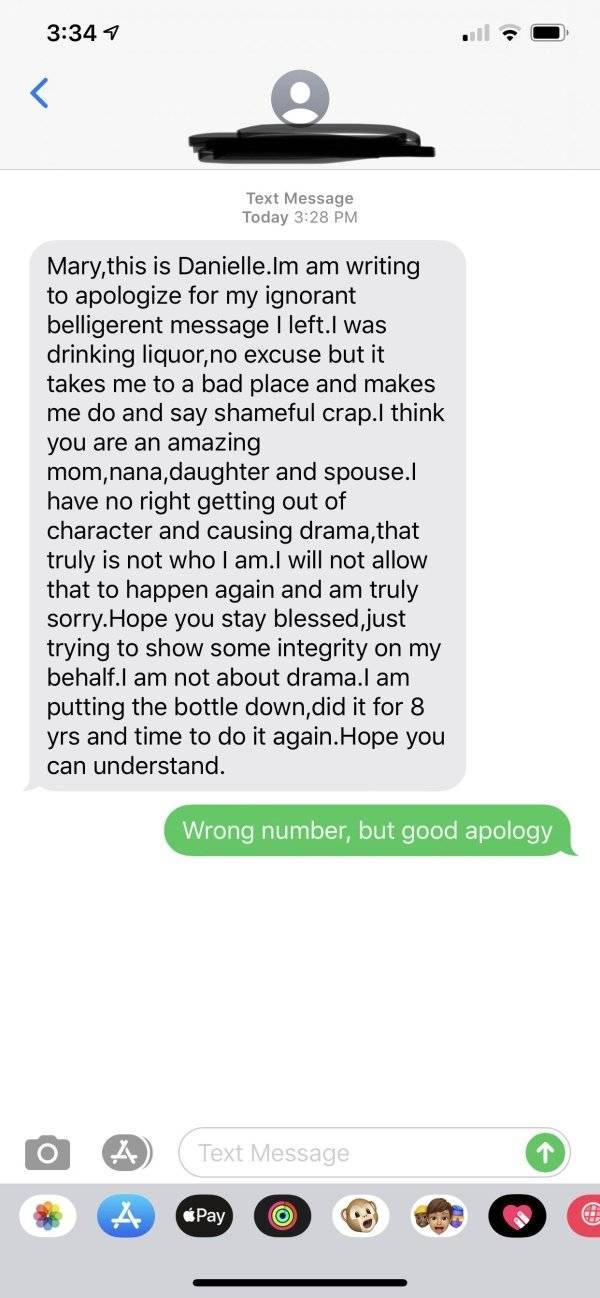 screenshot - 7 Text Message Today Mary, this is Danielle.Im am writing to apologize for my ignorant belligerent message I left.I was drinking liquor, no excuse but it takes me to a bad place and makes me do and say shameful crap.I think you are an amazing
