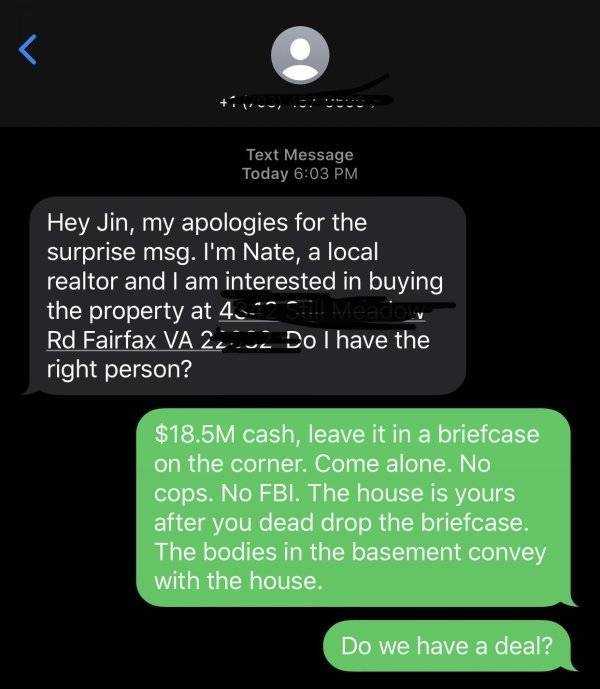 screenshot - r Text Message Today Hey Jin, my apologies for the surprise msg. I'm Nate, a local realtor and I am interested in buying the property at 4_ Rd Fairfax Va 220 Dol have the right person? $18.5M cash, leave it in a briefcase on the corner. Come 