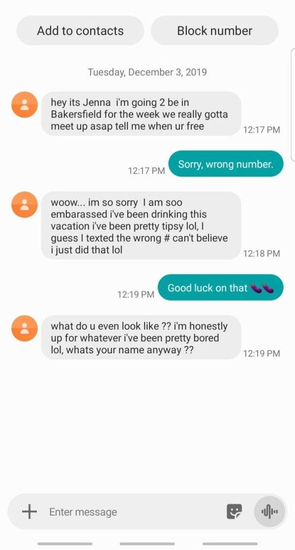screenshot - Add to contacts Block number Tuesday, hey its Jenna i'm going 2 be in Bakersfield for the week we really gotta meet up asap tell me when ur free Sorry, wrong number. Woow... im so sorry I am soo embarassed i've been drinking this vacation i'v
